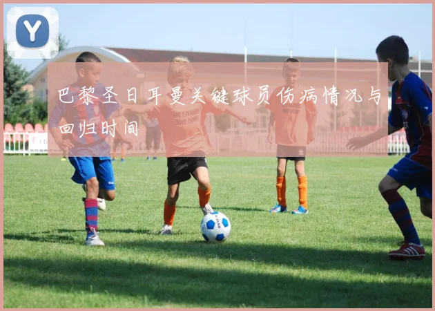 巴黎圣日耳曼关键球员伤病情况与回归时间