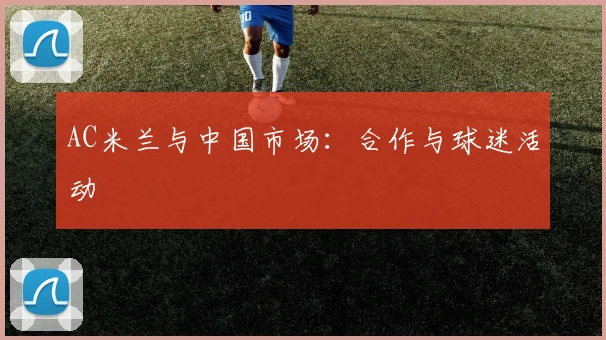 AC米兰与中国市场:合作与球迷活动