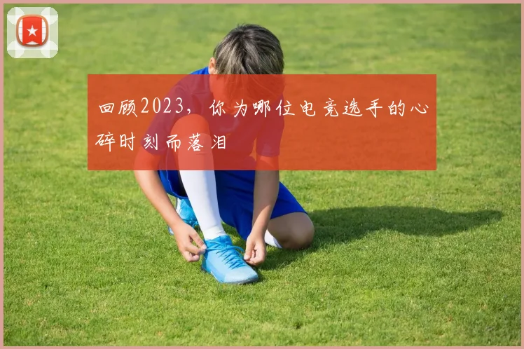 回顾2023，你为哪位电竞选手的心碎时刻而落泪