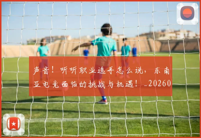 声音！听听职业选手怎么说，东南亚电竞面临的挑战与机遇！_20260707021005