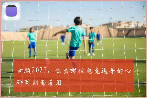 回顾2023,你为哪位电竞选手的心碎时刻而落泪