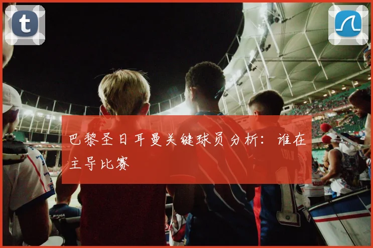 巴黎圣日耳曼关键球员分析：谁在主导比赛