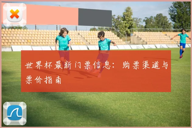 世界杯最新门票信息:购票渠道与票价指南