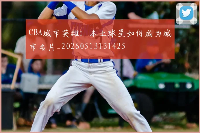 CBA城市英雄:本土球星如何成为城市名片_20260513131425