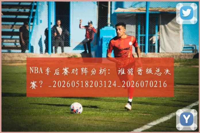 NBA季后赛对阵分析：谁将晋级总决赛？_20260518203124_20260702164117
