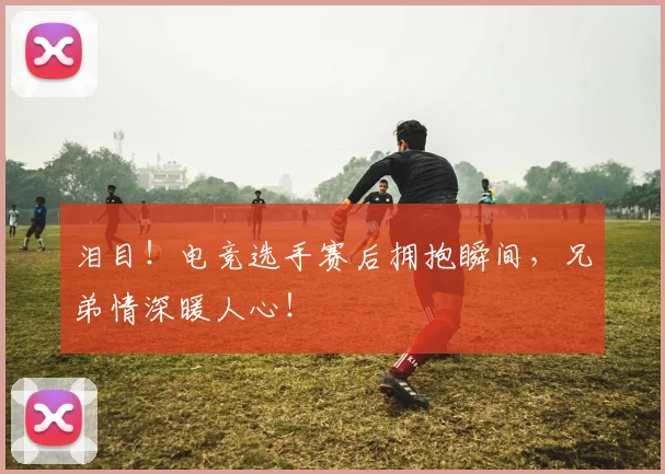 泪目!电竞选手赛后拥抱瞬间,兄弟情深暖人心!