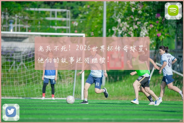 老兵不死!2026世界杯传奇球星,他们的故事还将继续!