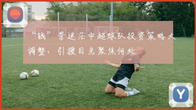 “钱”景迷茫中超球队投资策略大调整,引援目光聚焦何处