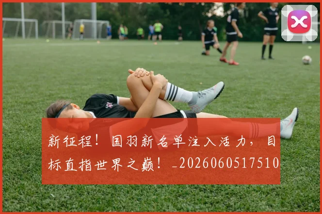 新征程!国羽新名单注入活力,目标直指世界之巅!_20260605175108
