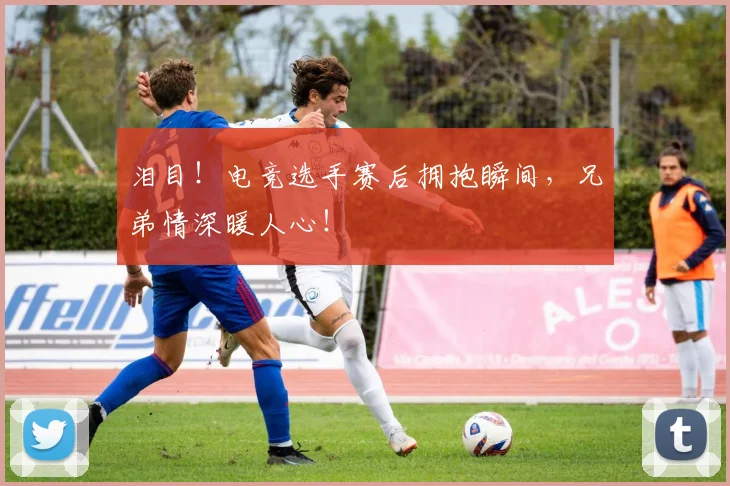 泪目!电竞选手赛后拥抱瞬间,兄弟情深暖人心!