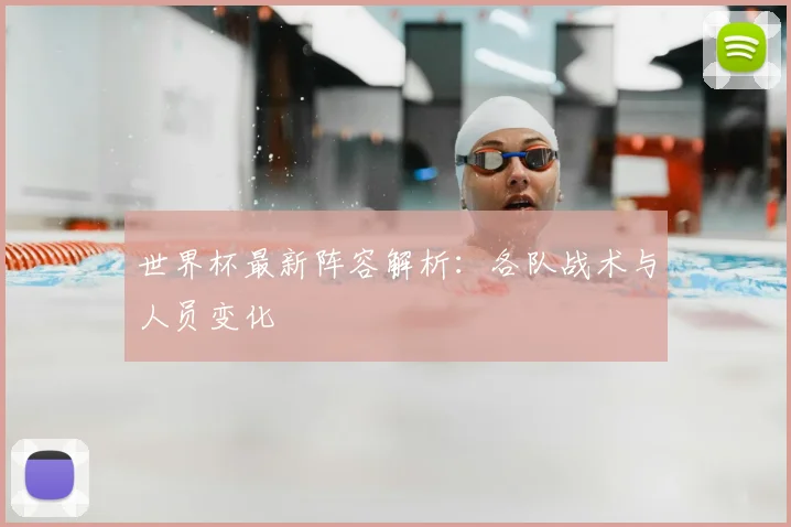 世界杯最新阵容解析：各队战术与人员变化