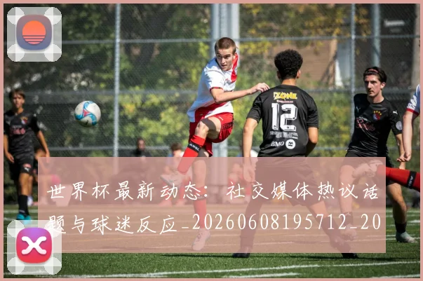 世界杯最新动态:社交媒体热议话题与球迷反应_20260608195712_20260703203114