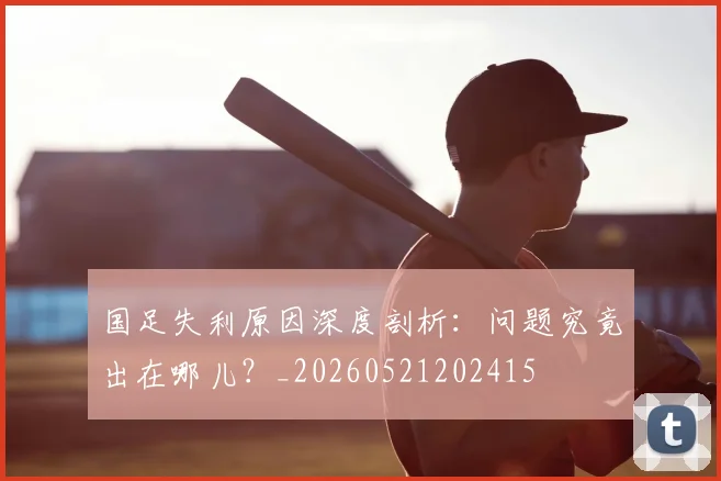 国足失利原因深度剖析：问题究竟出在哪儿？_20260521202415