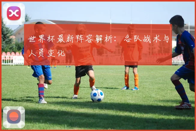 世界杯最新阵容解析:各队战术与人员变化