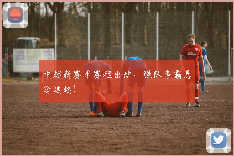 中超新赛季赛程出炉,强队争霸悬念迭起!