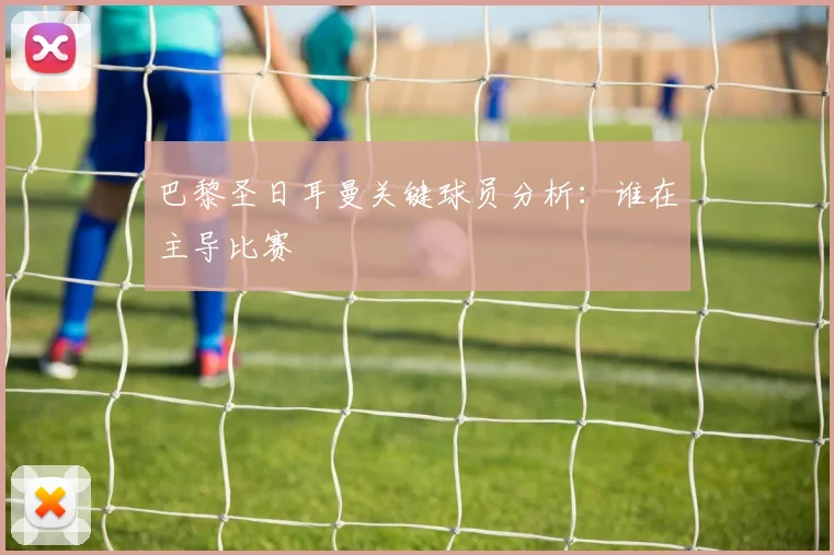 巴黎圣日耳曼关键球员分析：谁在主导比赛